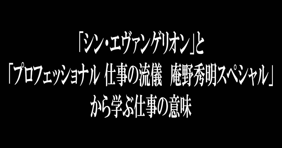 「シン・エヴァンゲリオン」と「プロフェッショナル 仕事の流儀　庵野秀明スペシャル」から学ぶ仕事の意味。