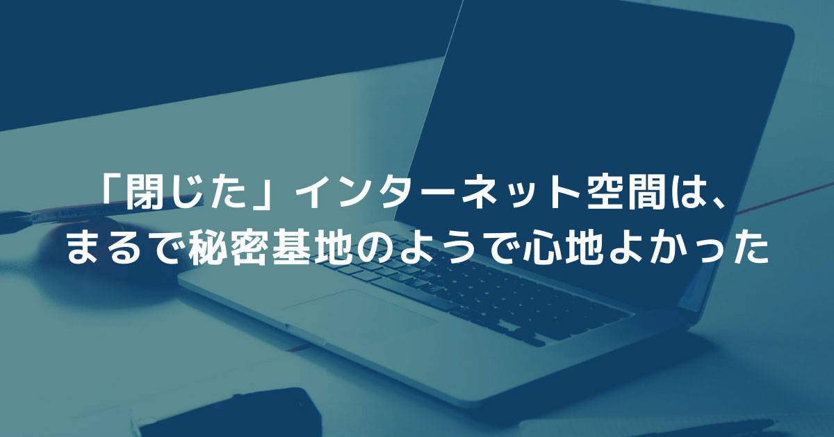「閉じた」インターネット空間は、まるで秘密基地のようで心地よかった