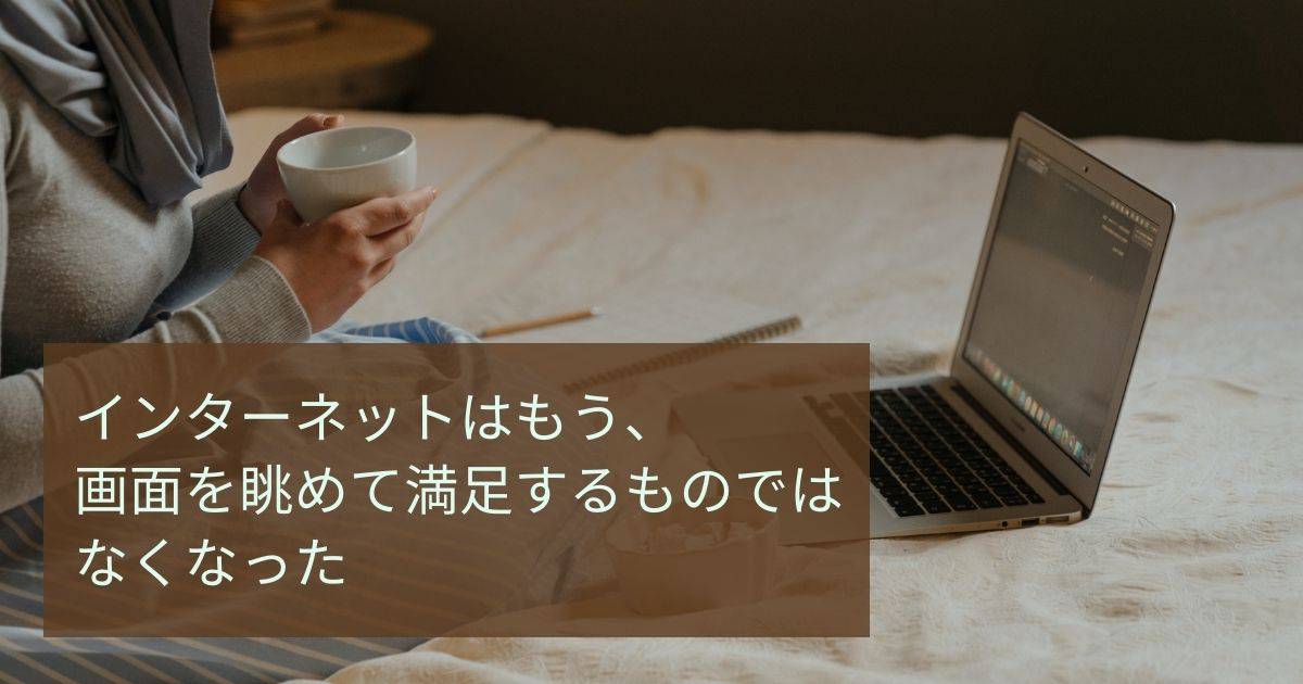 インターネットはもう、画面を眺めて満足するものではなくなった