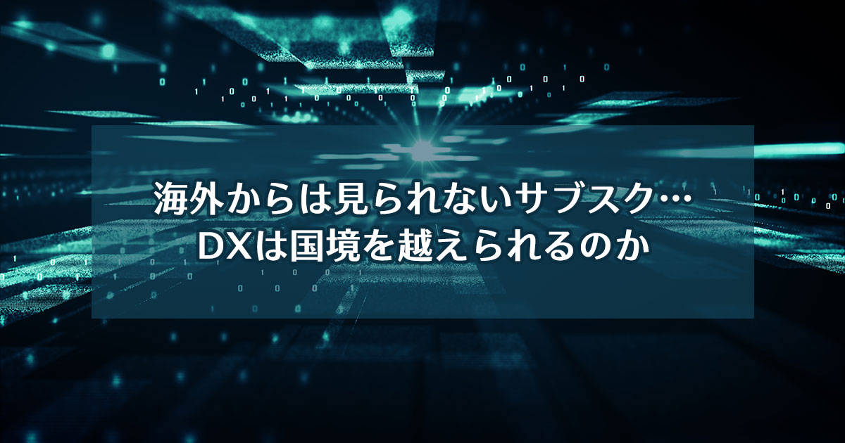 海外からは見られないサブスク…DXは国境を越えられるのか