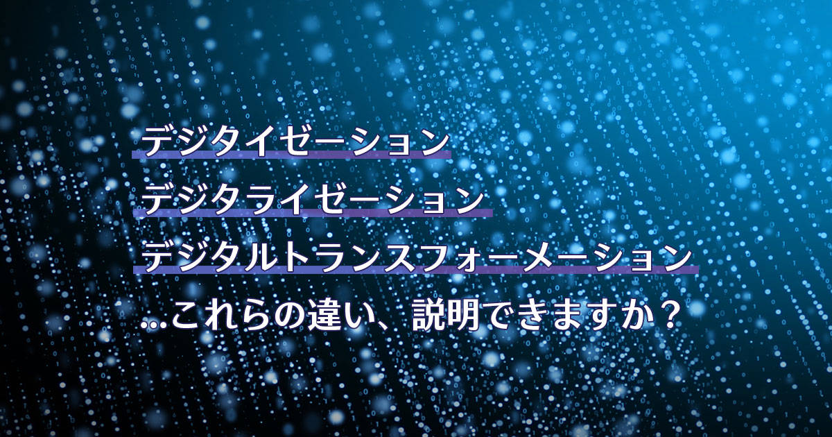 デジタイゼーション、デジタライゼーション、デジタルトランスフォーメーション…これらの違い、説明できますか？
